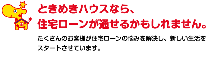 ときめきハウスなら、住宅ローンが通せるかもしれません。たくさんのお客様が住宅ローンの悩みを解決し、新しい生活をスタートさせています。