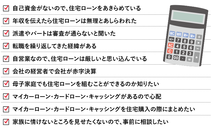 自己資金がないので、住宅ローンをあきらめている年収を伝えたら住宅ローンは無理とあしらわれた 派遣やパートは審査が通らないと聞いた 転職を繰り返してきた経緯がある 自営業なので、住宅ローンは厳しいと思い込んでいる 会社の経営者で会社が赤字決算 母子家庭でも住宅ローンを組むことができるのか知りたい マイカーローン・カードローン・キャッシングがあるので心配 マイカーローン・カードローン・キャッシングを住宅購入の際にまとめたい 家族に情けないところを見せたくないので、事前に相談したい