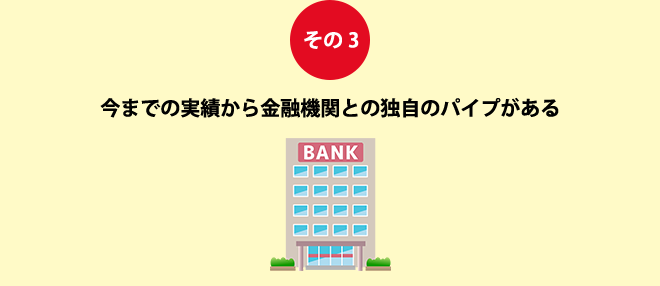 その3今までの実績から金融機関との独自のパイプがある
