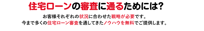 住宅ローンの審査に通るためには？お客様それぞれの状況に合わせた戦略が必要です。今まで多くの住宅ローン審査を通してきたノウハウを無料でご提供します。