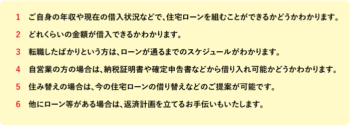 ご自身の年収や現在の借入状況などで、住宅ローンを組むことができるかどうかわかります。 どれくらいの金額が借入できるかわかります。 転職したばかりという方は、ローンが通るまでのスケジュールがわかります。 自営業の方の場合は、納税証明書や確定申告書などから借り入れ可能かどうかわかります。 住み替えの場合は、今の住宅ローンの借り替えなどのご提案が可能です。 他にローン等がある場合は、返済計画を立てるお手伝いもいたします。